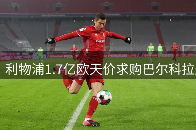 利物浦1.7亿欧天价求购巴尔科拉遇阻 巴黎强硬标价震惊足坛