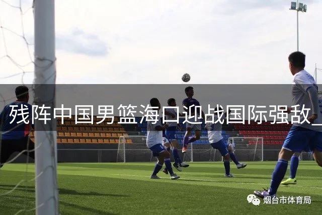残阵中国男篮海口迎战国际强敌 郭士强练兵计划面临严峻考验