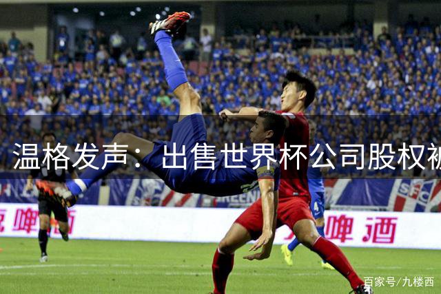 温格发声：出售世界杯公司股权被撤回“绝对必要”