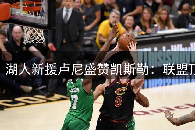 湖人新援卢尼盛赞凯斯勒：联盟顶尖护筐能力让人叹服