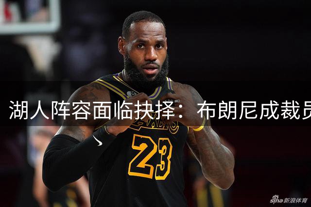湖人阵容面临抉择：布朗尼成裁员热门，但三项关键数据或逆转局面
