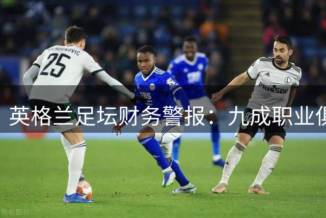 英格兰足坛财务警报：九成职业俱乐部深陷亏损泥潭