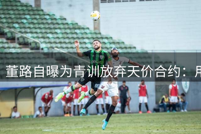 董路自曝为青训放弃天价合约：用五年时间培养改变国足的未来力量
