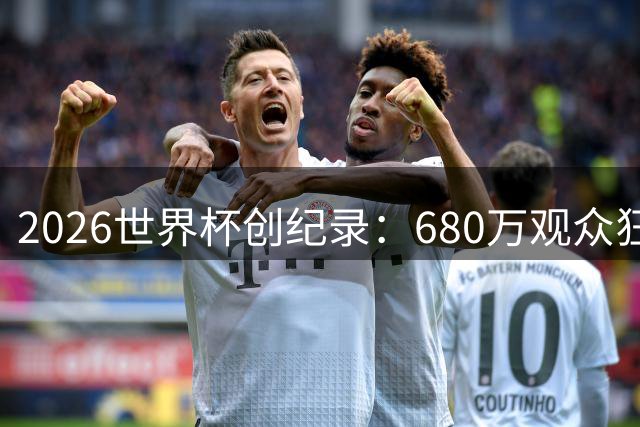 2026世界杯创纪录：680万观众狂扫550万杯啤酒 热狗连起来能绕球场1350圈