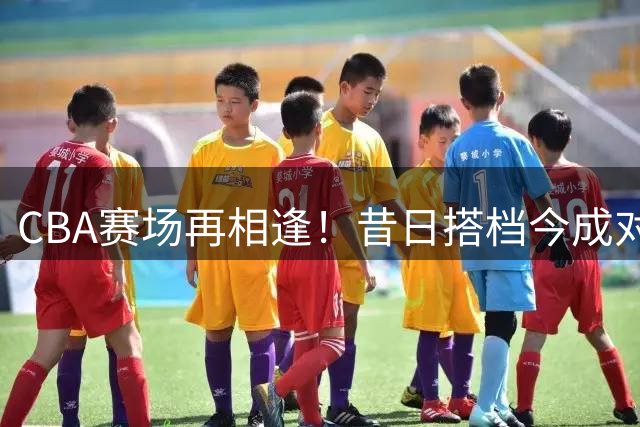 CBA赛场再相逢！昔日搭档今成对手，AUBL社媒温情回忆